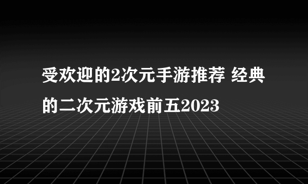 受欢迎的2次元手游推荐 经典的二次元游戏前五2023