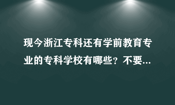 现今浙江专科还有学前教育专业的专科学校有哪些？不要复制，我都看过了，信息都已过时了。。。