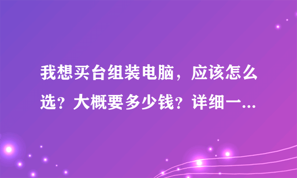 我想买台组装电脑，应该怎么选？大概要多少钱？详细一点，谢谢