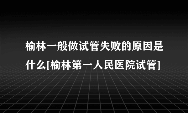 榆林一般做试管失败的原因是什么[榆林第一人民医院试管]