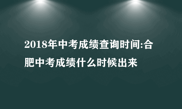 2018年中考成绩查询时间:合肥中考成绩什么时候出来