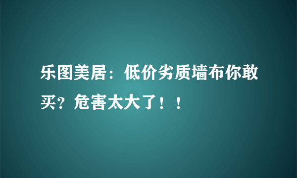 乐图美居：低价劣质墙布你敢买？危害太大了！！