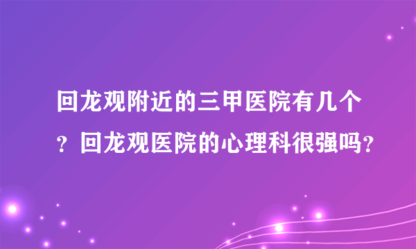 回龙观附近的三甲医院有几个？回龙观医院的心理科很强吗？