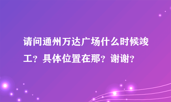 请问通州万达广场什么时候竣工？具体位置在那？谢谢？