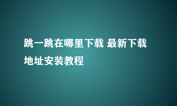 跳一跳在哪里下载 最新下载地址安装教程