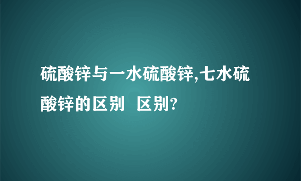 硫酸锌与一水硫酸锌,七水硫酸锌的区别  区别?