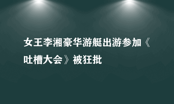 女王李湘豪华游艇出游参加《吐槽大会》被狂批