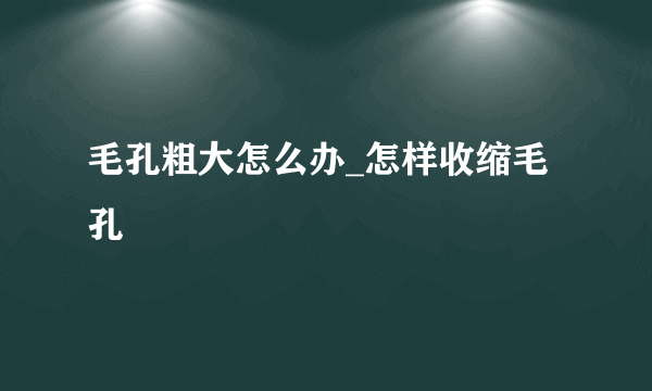 毛孔粗大怎么办_怎样收缩毛孔