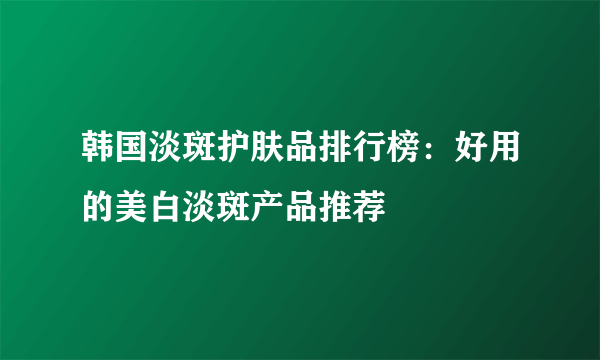 韩国淡斑护肤品排行榜：好用的美白淡斑产品推荐