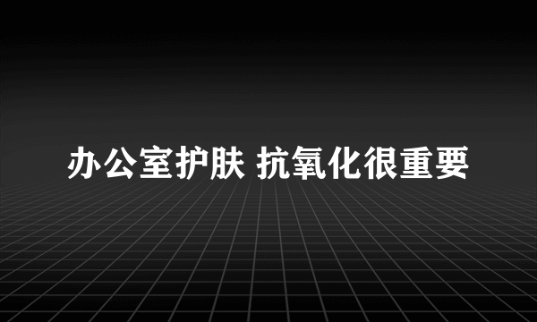 办公室护肤 抗氧化很重要