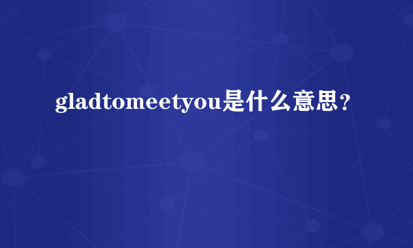 gladtomeetyou是什么意思？