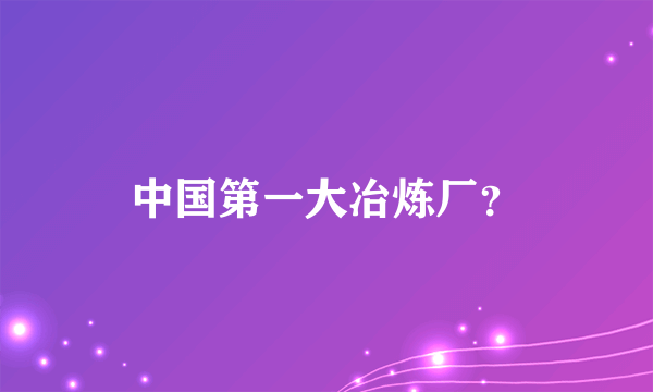 中国第一大冶炼厂？