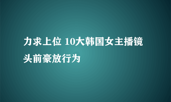 力求上位 10大韩国女主播镜头前豪放行为