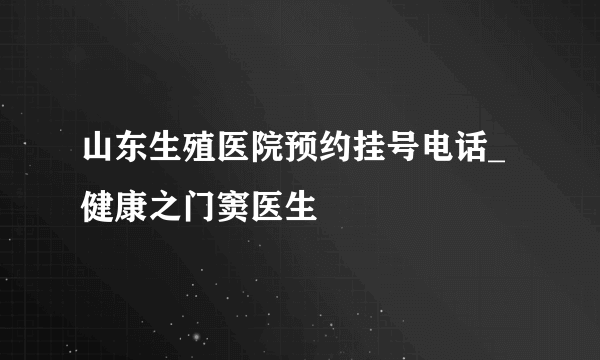 山东生殖医院预约挂号电话_健康之门窦医生