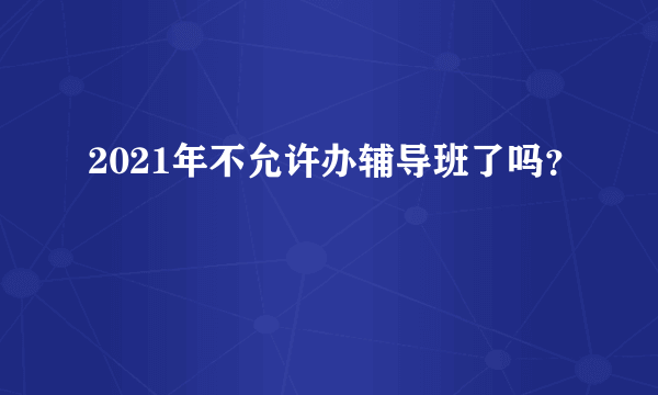 2021年不允许办辅导班了吗？