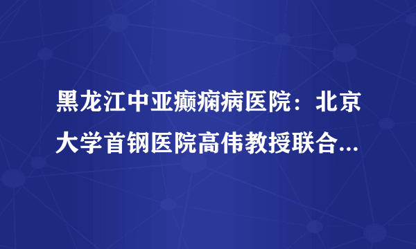 黑龙江中亚癫痫病医院：北京大学首钢医院高伟教授联合孙伟峰教授、张黎明教授参与名医会诊