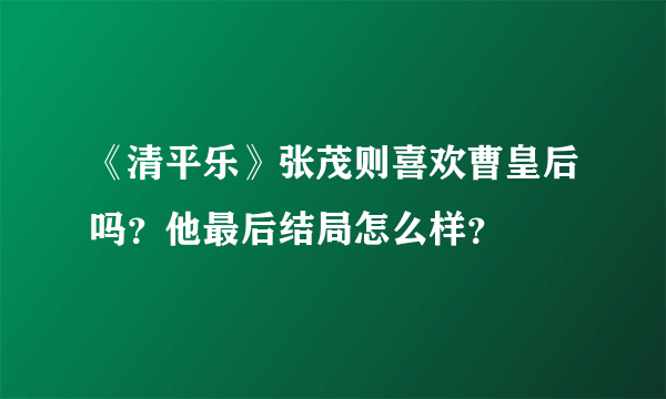 《清平乐》张茂则喜欢曹皇后吗？他最后结局怎么样？