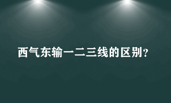 西气东输一二三线的区别？