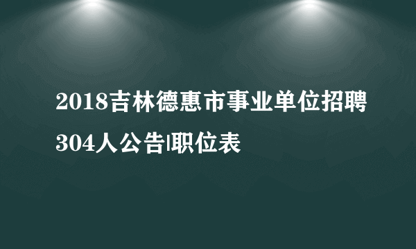 2018吉林德惠市事业单位招聘304人公告|职位表