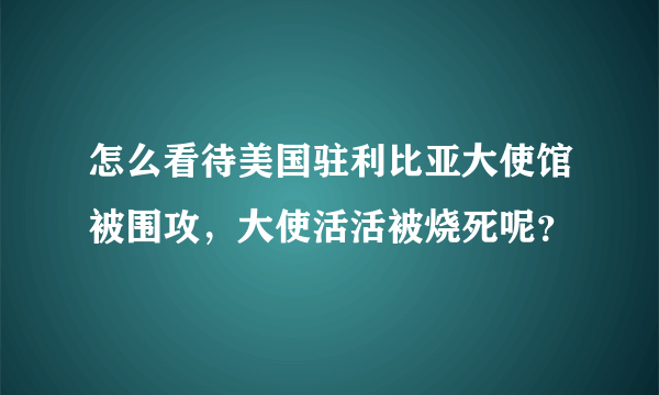 怎么看待美国驻利比亚大使馆被围攻，大使活活被烧死呢？