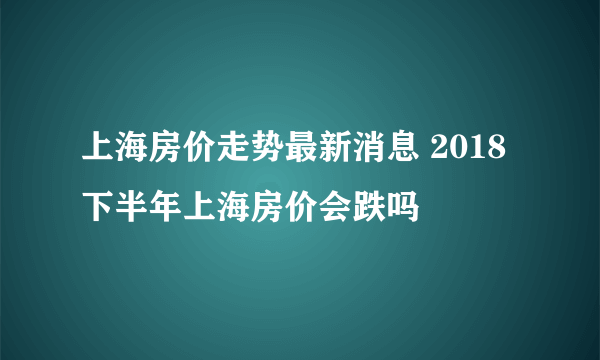 上海房价走势最新消息 2018下半年上海房价会跌吗