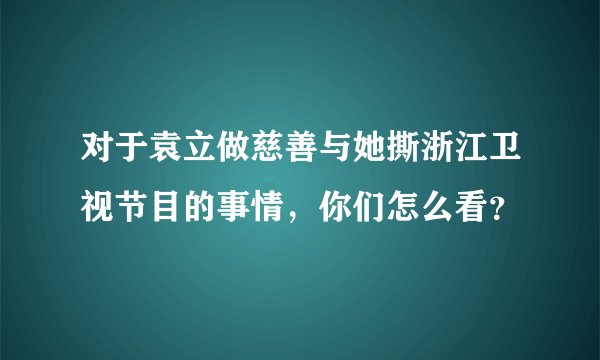 对于袁立做慈善与她撕浙江卫视节目的事情，你们怎么看？