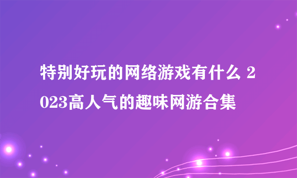 特别好玩的网络游戏有什么 2023高人气的趣味网游合集