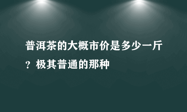 普洱茶的大概市价是多少一斤？极其普通的那种