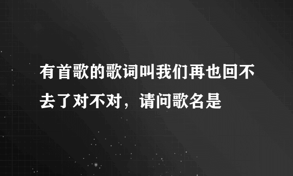 有首歌的歌词叫我们再也回不去了对不对，请问歌名是