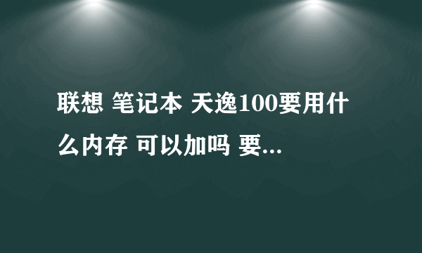 联想 笔记本 天逸100要用什么内存 可以加吗 要多少钱才能加?