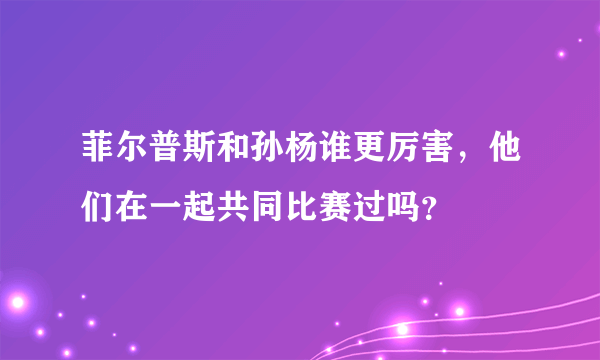 菲尔普斯和孙杨谁更厉害，他们在一起共同比赛过吗？