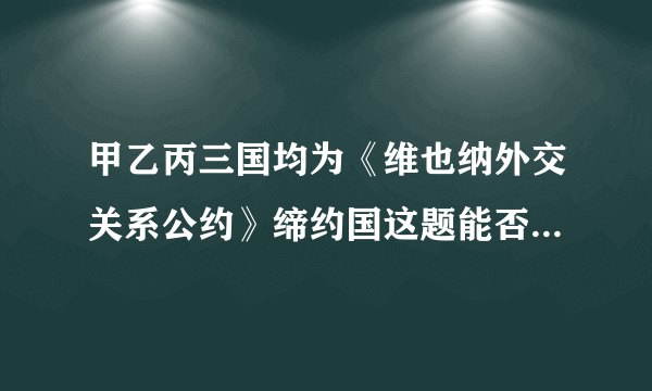 甲乙丙三国均为《维也纳外交关系公约》缔约国这题能否帮我解答