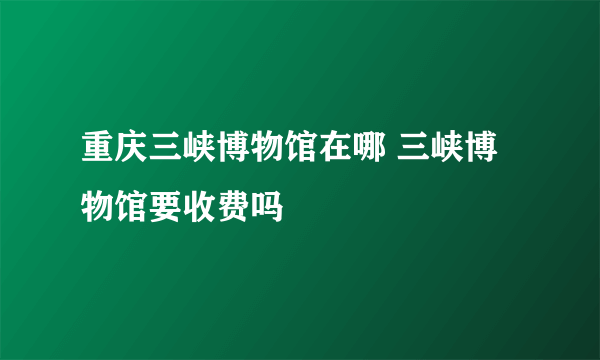 重庆三峡博物馆在哪 三峡博物馆要收费吗