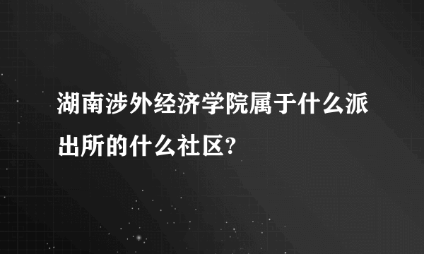 湖南涉外经济学院属于什么派出所的什么社区?