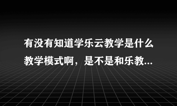 有没有知道学乐云教学是什么教学模式啊，是不是和乐教乐学的那种，老师布置作业孩子答题的那种？