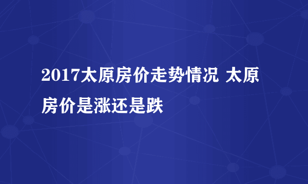 2017太原房价走势情况 太原房价是涨还是跌