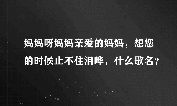 妈妈呀妈妈亲爱的妈妈，想您的时候止不住泪哗，什么歌名？