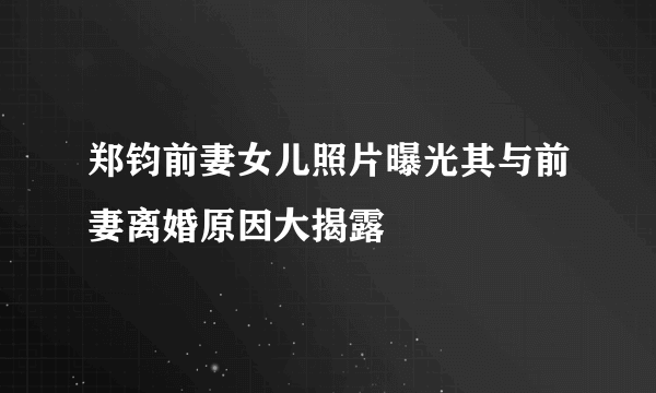 郑钧前妻女儿照片曝光其与前妻离婚原因大揭露