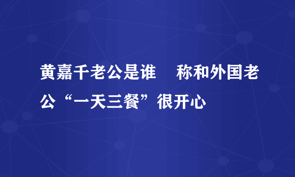 黄嘉千老公是谁    称和外国老公“一天三餐”很开心