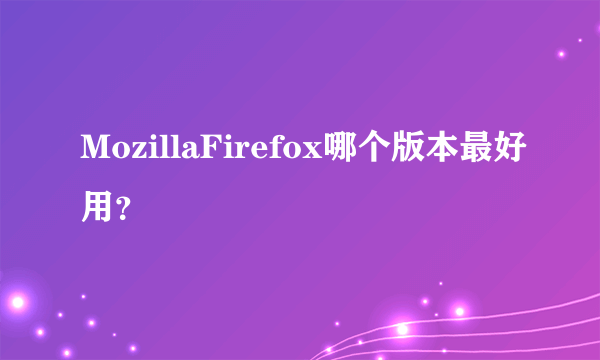 MozillaFirefox哪个版本最好用？