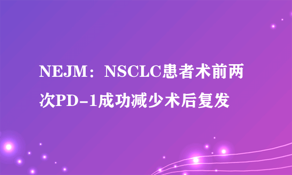 NEJM：NSCLC患者术前两次PD-1成功减少术后复发