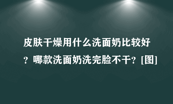 皮肤干燥用什么洗面奶比较好？哪款洗面奶洗完脸不干？[图]