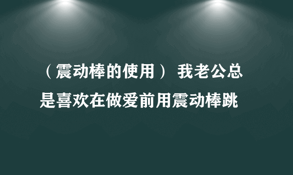 （震动棒的使用） 我老公总是喜欢在做爱前用震动棒跳