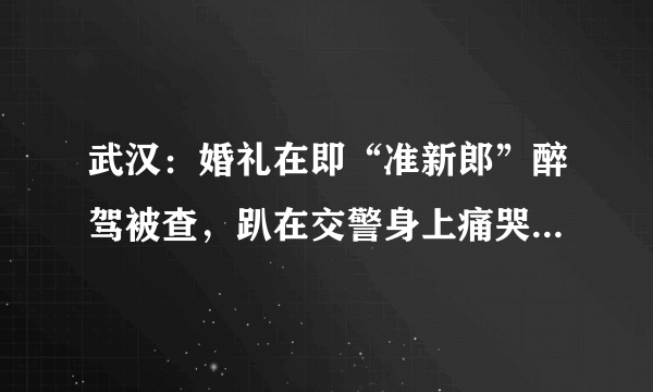 武汉：婚礼在即“准新郎”醉驾被查，趴在交警身上痛哭, 你怎么看？