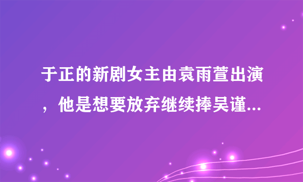 于正的新剧女主由袁雨萱出演，他是想要放弃继续捧吴谨言了吗？