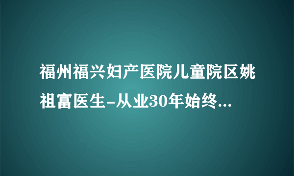 福州福兴妇产医院儿童院区姚祖富医生-从业30年始终秉持大医精诚理念