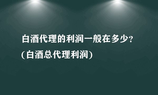 白酒代理的利润一般在多少？(白酒总代理利润)