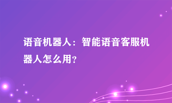 语音机器人：智能语音客服机器人怎么用？