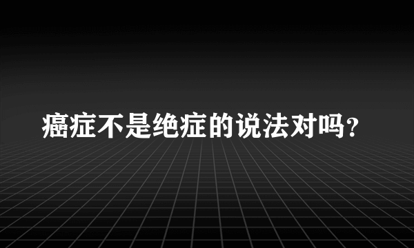 癌症不是绝症的说法对吗？