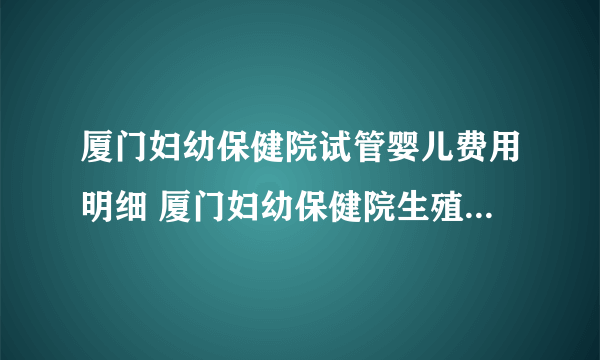 厦门妇幼保健院试管婴儿费用明细 厦门妇幼保健院生殖医学中心